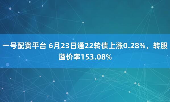 一号配资平台 6月23日通22转债上涨0.28%，转股溢价率153.08%
