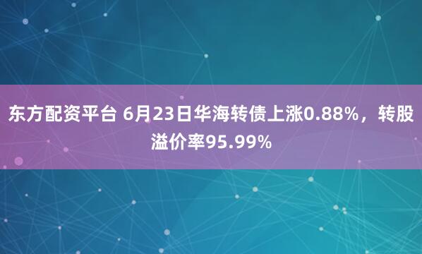 东方配资平台 6月23日华海转债上涨0.88%，转股溢价率95.99%