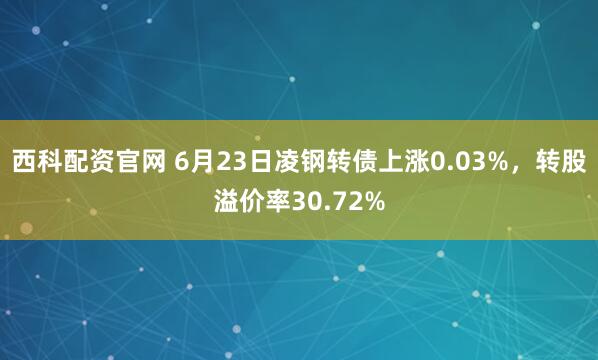 西科配资官网 6月23日凌钢转债上涨0.03%，转股溢价率30.72%