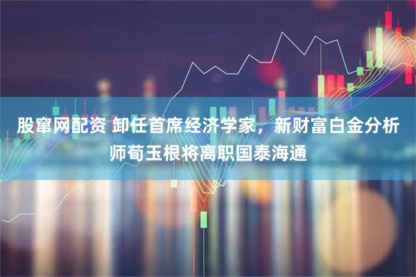 股窜网配资 卸任首席经济学家，新财富白金分析师荀玉根将离职国泰海通
