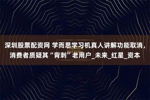 深圳股票配资网 学而思学习机真人讲解功能取消，消费者质疑其“背刺”老用户_未来_红星_资本