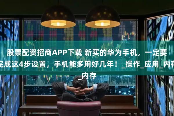 股票配资招商APP下载 新买的华为手机，一定要完成这4步设置，手机能多用好几年！_操作_应用_内存
