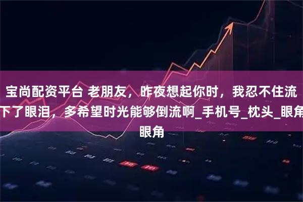 宝尚配资平台 老朋友，昨夜想起你时，我忍不住流下了眼泪，多希望时光能够倒流啊_手机号_枕头_眼角