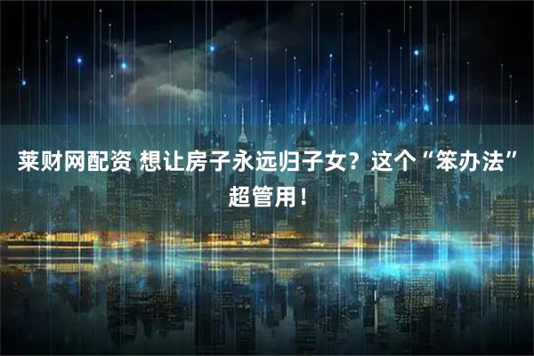 莱财网配资 想让房子永远归子女？这个“笨办法”超管用！