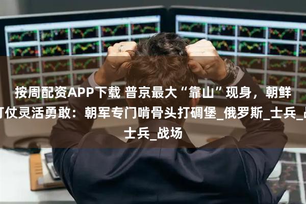 按周配资APP下载 普京最大“靠山”现身，朝鲜人打仗灵活勇敢：朝军专门啃骨头打碉堡_俄罗斯_士兵_战场