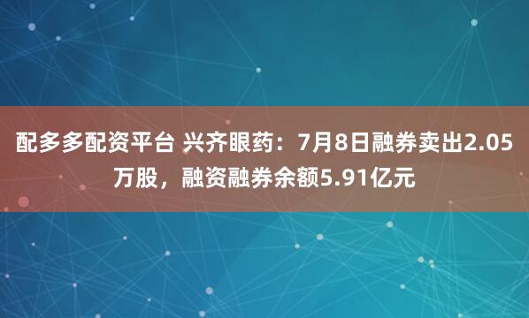 配多多配资平台 兴齐眼药：7月8日融券卖出2.05万股，融资融券余额5.91亿元