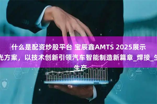 什么是配资炒股平台 宝辰鑫AMTS 2025展示激光方案，以技术创新引领汽车智能制造新篇章_焊接_生产