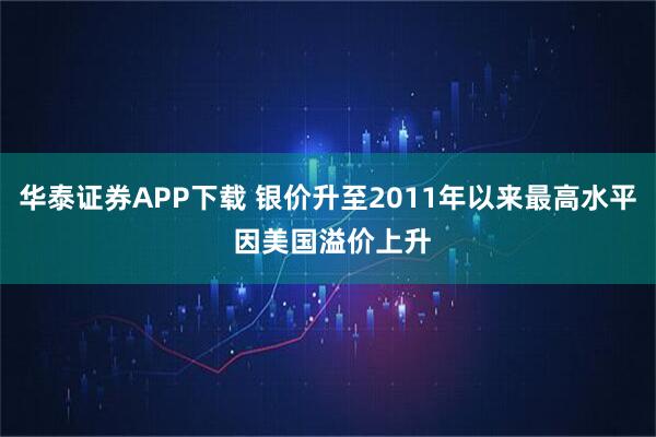 华泰证券APP下载 银价升至2011年以来最高水平 因美国溢价上升