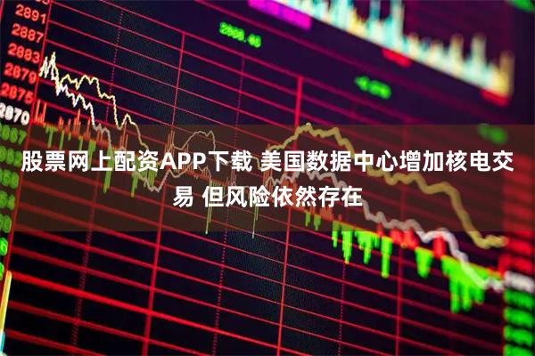 股票网上配资APP下载 美国数据中心增加核电交易 但风险依然存在