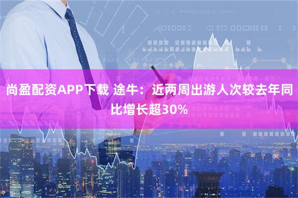 尚盈配资APP下载 途牛：近两周出游人次较去年同比增长超30%