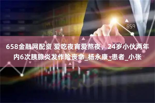 658金融网配资 爱吃夜宵爱熬夜，24岁小伙两年内6次胰腺炎发作险丧命_杨永康_患者_小张