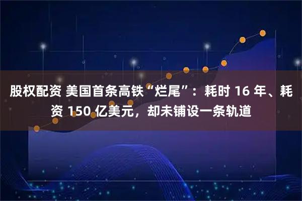 股权配资 美国首条高铁“烂尾”：耗时 16 年、耗资 150 亿美元，却未铺设一条轨道