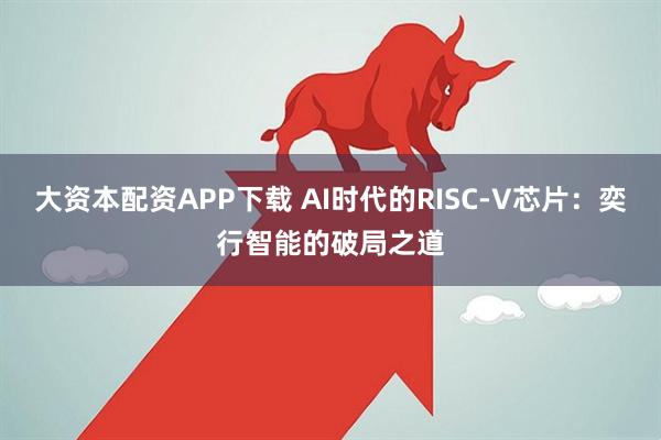 大资本配资APP下载 AI时代的RISC-V芯片：奕行智能的破局之道