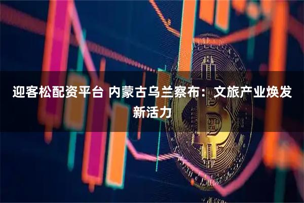 迎客松配资平台 内蒙古乌兰察布：文旅产业焕发新活力