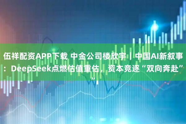 伍祥配资APP下载 中金公司楼欣宇｜中国AI新叙事：DeepSeek点燃估值重估，资本竞逐“双向奔赴”