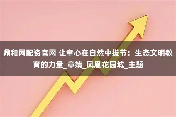 鼎和网配资官网 让童心在自然中拔节：生态文明教育的力量_章婧_凤凰花园城_主题