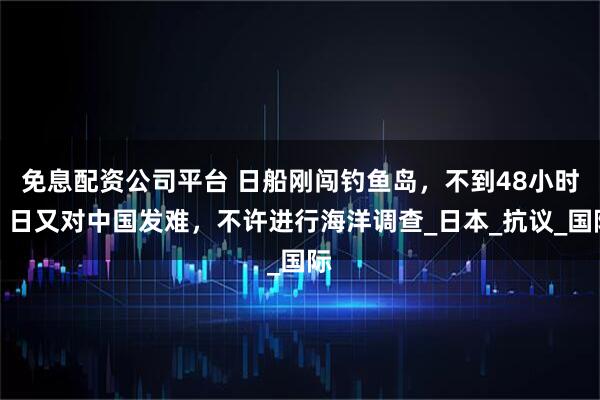 免息配资公司平台 日船刚闯钓鱼岛，不到48小时，日又对中国发难，不许进行海洋调查_日本_抗议_国际