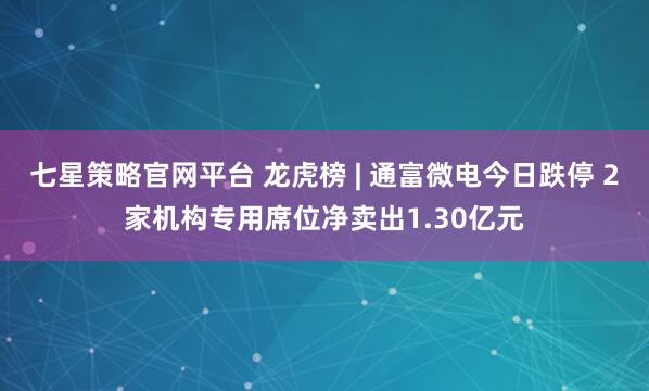 七星策略官网平台 龙虎榜 | 通富微电今日跌停 2家机构专用席位净卖出1.30亿元