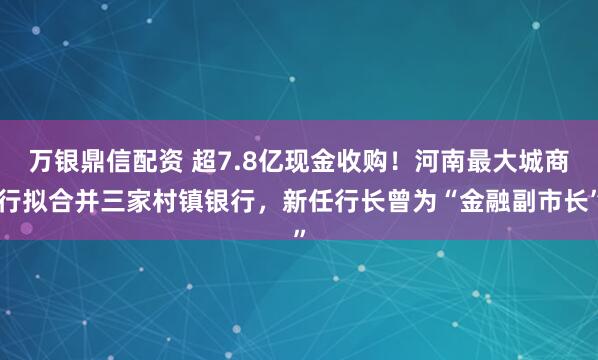 万银鼎信配资 超7.8亿现金收购！河南最大城商行拟合并三家村镇银行，新任行长曾为“金融副市长”