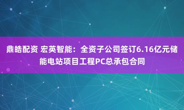 鼎皓配资 宏英智能：全资子公司签订6.16亿元储能电站项目工程PC总承包合同