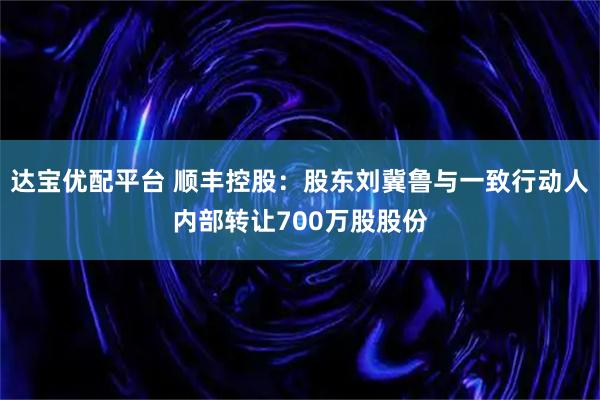 达宝优配平台 顺丰控股：股东刘冀鲁与一致行动人内部转让700万股股份