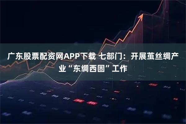 广东股票配资网APP下载 七部门：开展茧丝绸产业“东绸西固”工作