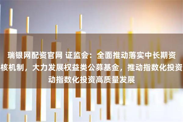 瑞银网配资官网 证监会：全面推动落实中长期资金长周期考核机制，大力发展权益类公募基金，推动指数化投资高质量发展
