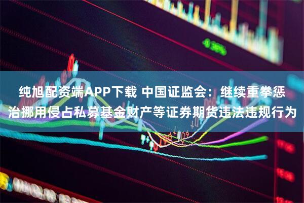 纯旭配资端APP下载 中国证监会：继续重拳惩治挪用侵占私募基金财产等证券期货违法违规行为