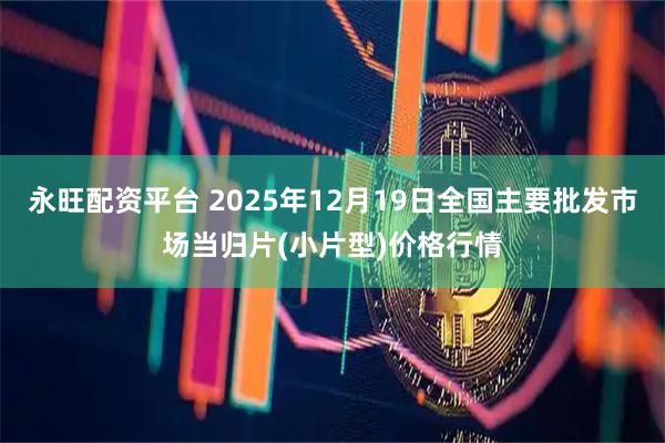永旺配资平台 2025年12月19日全国主要批发市场当归片(小片型)价格行情