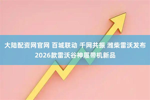 大陆配资网官网 百城联动 千网共振 潍柴雷沃发布2026款雷沃谷神履带机新品