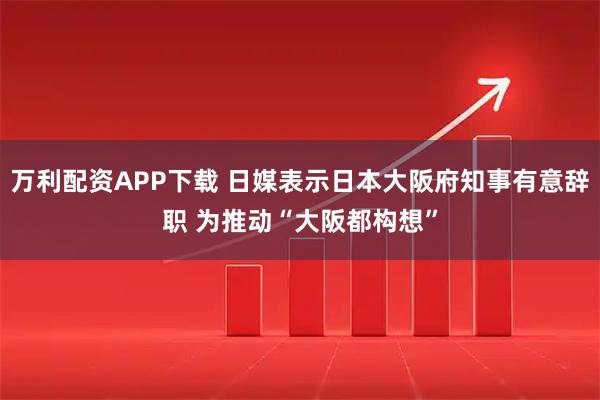 万利配资APP下载 日媒表示日本大阪府知事有意辞职 为推动“大阪都构想”