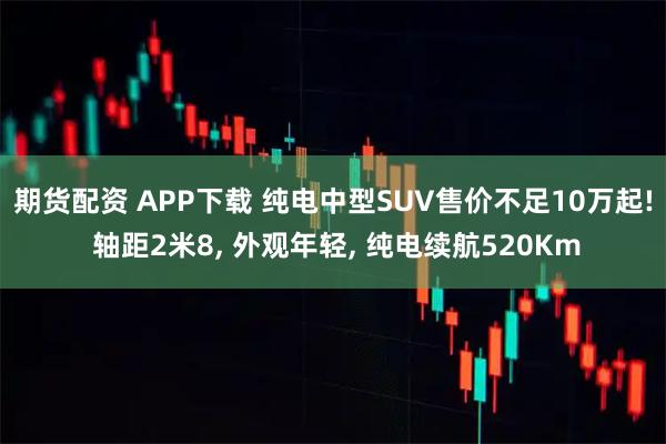 期货配资 APP下载 纯电中型SUV售价不足10万起! 轴距2米8, 外观年轻, 纯电续航520Km