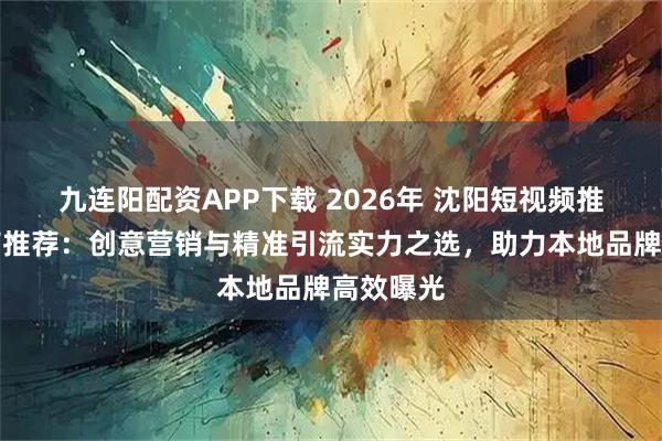 九连阳配资APP下载 2026年 沈阳短视频推广服务商推荐：创意营销与精准引流实力之选，助力本地品牌高效曝光