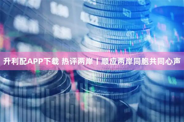 升利配APP下载 热评两岸丨顺应两岸同胞共同心声