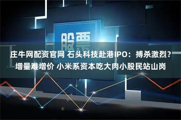 庄牛网配资官网 石头科技赴港IPO：搏杀激烈？增量难增价 小米系资本吃大肉小股民站山岗