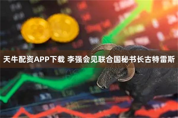 天牛配资APP下载 李强会见联合国秘书长古特雷斯