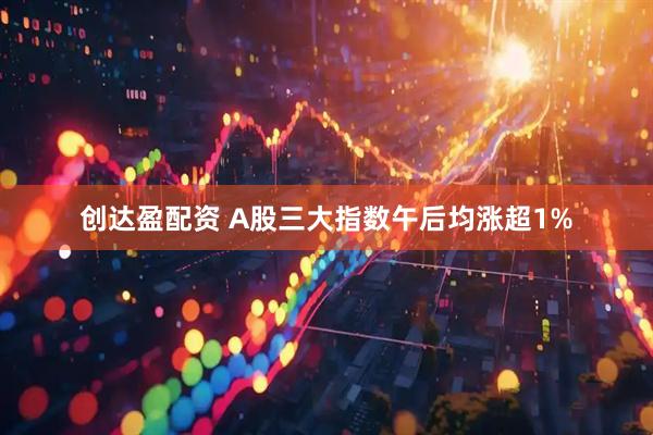 创达盈配资 A股三大指数午后均涨超1%