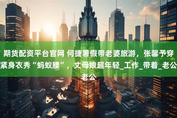 期货配资平台官网 何捷暑假带老婆旅游，张馨予穿紧身衣秀“蚂蚁腰”，丈母娘超年轻_工作_带着_老公