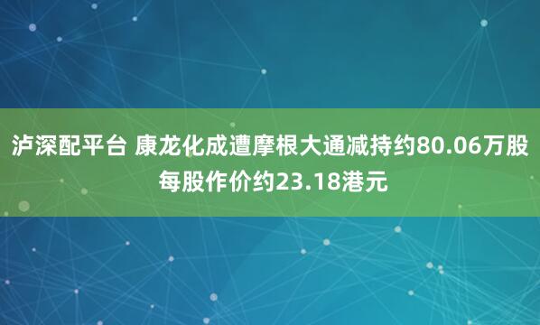 泸深配平台 康龙化成遭摩根大通减持约80.06万股 每股作价约23.18港元