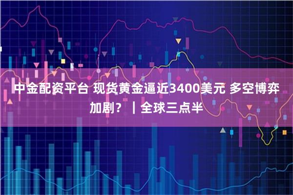 中金配资平台 现货黄金逼近3400美元 多空博弈加剧？｜全球三点半