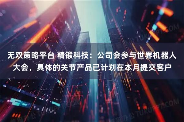 无双策略平台 精锻科技：公司会参与世界机器人大会，具体的关节产品已计划在本月提交客户