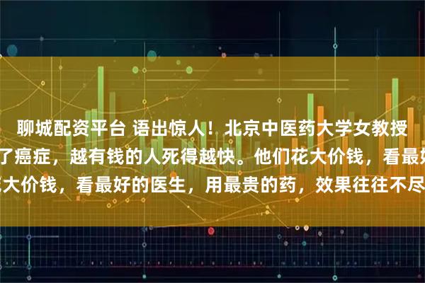聊城配资平台 语出惊人！北京中医药大学女教授曲黎敏直言：“一旦得了癌症，越有钱的人死得越快。他们花大价钱，看最好的医生，用最贵的药，效果往往不尽人意……”