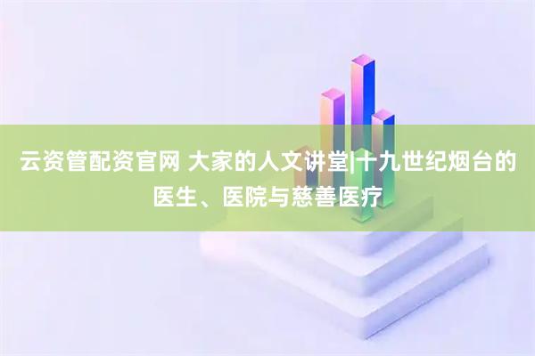 云资管配资官网 大家的人文讲堂|十九世纪烟台的医生、医院与慈善医疗