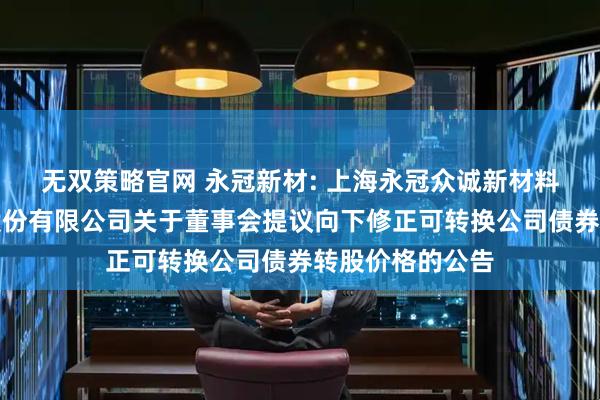 无双策略官网 永冠新材: 上海永冠众诚新材料科技（集团）股份有限公司关于董事会提议向下修正可转换公司债券转股价格的公告