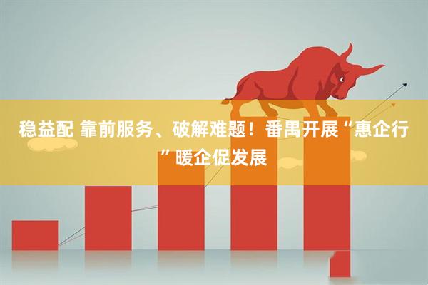 稳益配 靠前服务、破解难题！番禺开展“惠企行”暖企促发展
